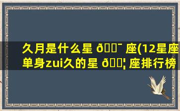 久月是什么星 🐯 座(12星座单身zui
久的星 🐦 座排行榜)